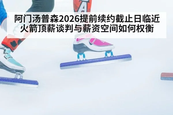阿门汤普森2026提前续约截止日临近 火箭顶薪谈判与薪资空间如何权衡